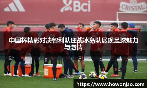 中国杯精彩对决智利队迎战冰岛队展现足球魅力与激情